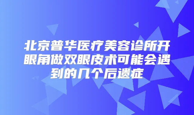 北京普华医疗美容诊所开眼角做双眼皮术可能会遇到的几个后遗症