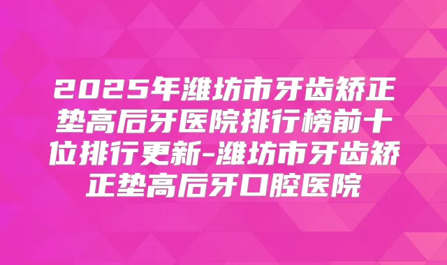 2025年潍坊市牙齿矫正垫高后牙医院排行榜前十位排行更新-潍坊市牙齿矫正垫高后牙口腔医院