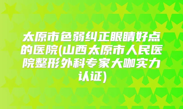 太原市色弱纠正眼睛好点的医院(山西太原市人民医院整形外科专家大咖实力认证)