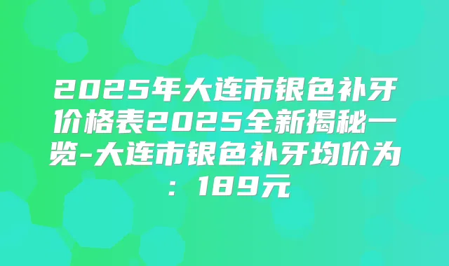 2025年大连市银色补牙价格表2025全新揭秘一览-大连市银色补牙均价为：189元