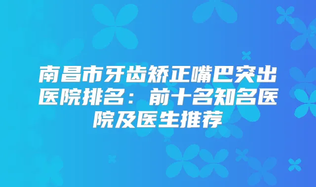 南昌市牙齿矫正嘴巴突出医院排名:前十名知名医院及医生推荐