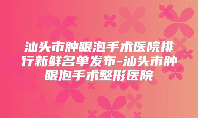 汕头市肿眼泡手术医院排行新鲜名单发布-汕头市肿眼泡手术整形医院