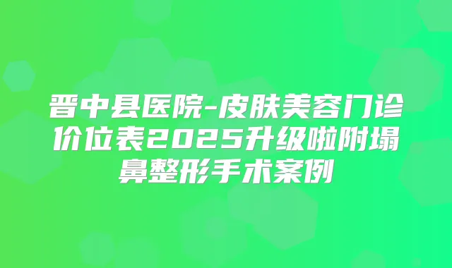 晋中县医院-皮肤美容门诊价位表2025升级啦附塌鼻整形手术案例