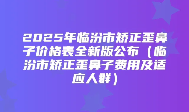 2025年临汾市矫正歪鼻子价格表全新版公布（临汾市矫正歪鼻子费用及适应人群）