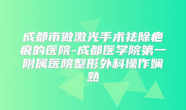 成都市做激光手术祛除疤痕的医院-成都医学院第一附属医院整形外科操作娴熟