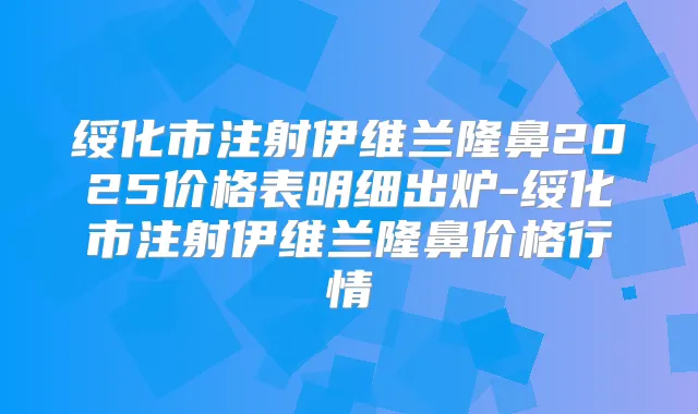 绥化市注射伊维兰隆鼻2025价格表明细出炉-绥化市注射伊维兰隆鼻价格行情