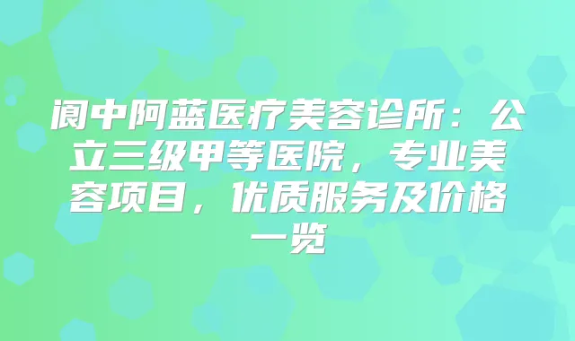 阆中阿蓝医疗美容诊所：公立三级甲等医院，专业美容项目，优质服务及价格一览