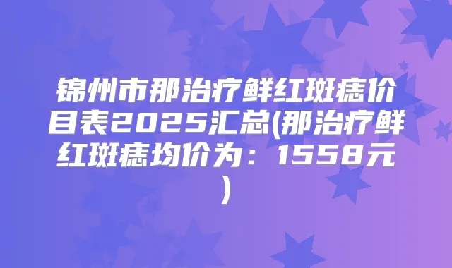 锦州市那鲜红斑痣价目表2025汇总(那鲜红斑痣均价为：1558元)