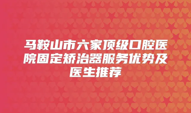 马鞍山市六家口腔医院固定矫治器服务优势及医生推荐