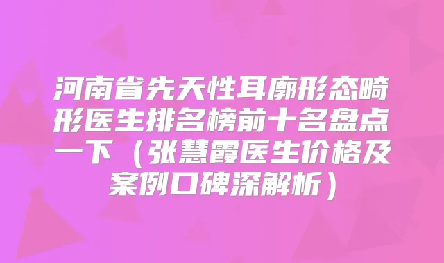 河南省先天性耳廓形态畸形医生排名榜前十名盘点一下（张慧霞医生价格及案例口碑深解析）