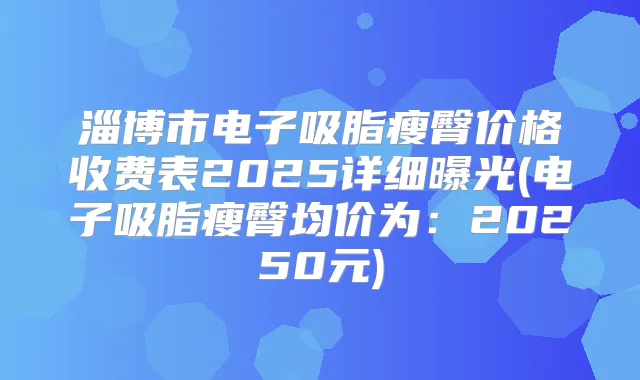 淄博市电子吸脂瘦臀价格收费表2025详细曝光(电子吸脂瘦臀均价为:20250元)