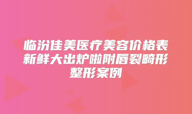 临汾佳美医疗美容价格表新鲜大出炉啦附唇裂畸形整形案例