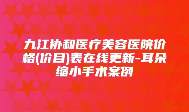 九江协和医疗美容医院价格(价目)表在线更新-耳朵缩小手术案例