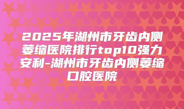 2025年湖州市牙齿内侧萎缩医院排行top10强力安利-湖州市牙齿内侧萎缩口腔医院