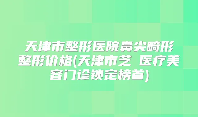 天津市整形医院鼻尖畸形整形价格(天津市芝洺医疗美容门诊锁定榜首)