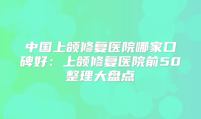中国上颌修复医院哪家口碑好：上颌修复医院前50整理大盘点