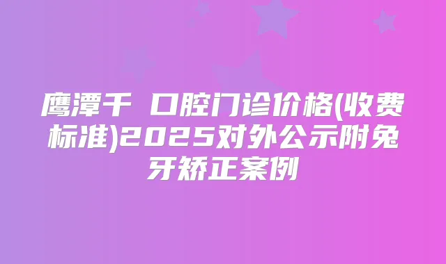 鹰潭千業口腔门诊价格(收费标准)2025对外公示附兔牙矫正案例