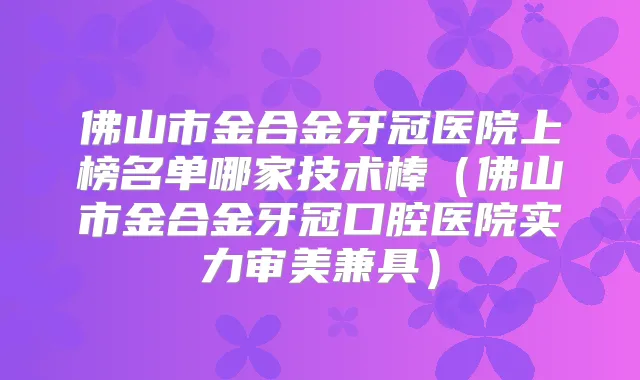 佛山市金合金牙冠医院上榜名单哪家技术棒(佛山市金合金牙冠口腔医院实力审美兼具)