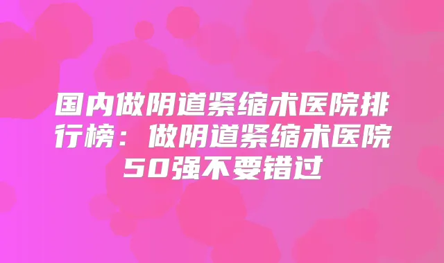 国内做阴道紧缩术医院排行榜：做阴道紧缩术医院50强不要错过