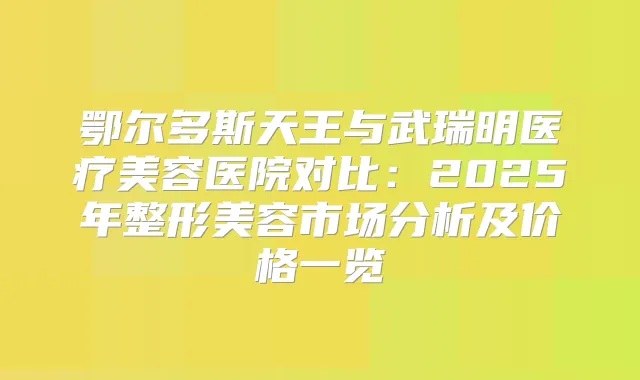 鄂尔多斯天王与武瑞明医疗美容医院对比：2025年整形美容市场分析及价格一览