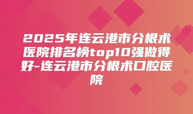 2025年连云港市分根术医院排名榜top10强做得好-连云港市分根术口腔医院