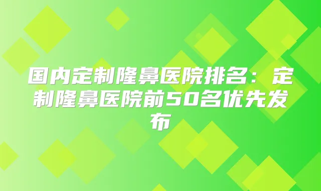 国内定制隆鼻医院排名：定制隆鼻医院前50名优先发布