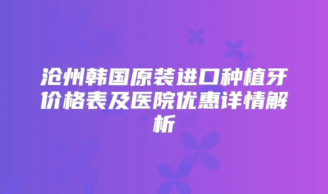 沧州韩国原装进口种植牙价格表及医院优惠详情解析