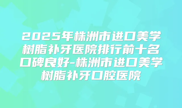 2025年株洲市进口美学树脂补牙医院排行前十名口碑良好-株洲市进口美学树脂补牙口腔医院