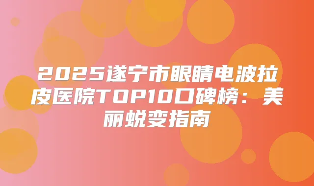 2025遂宁市眼睛电波拉皮医院TOP10口碑榜：美丽蜕变指南