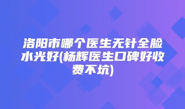 洛阳市哪个医生无针全脸水光好(杨辉医生口碑好收费不坑)