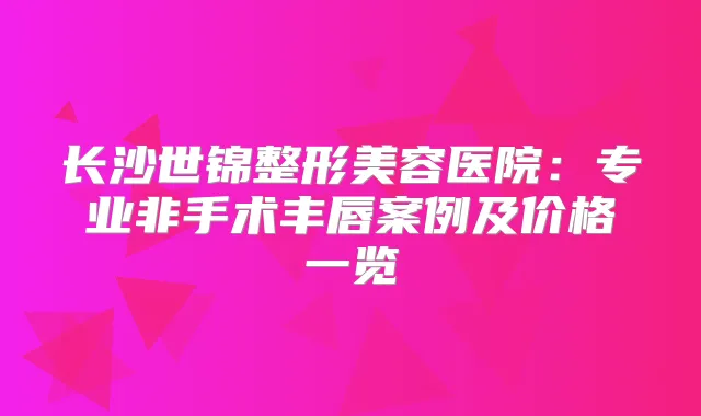 长沙世锦整形美容医院：专业非手术丰唇案例及价格一览