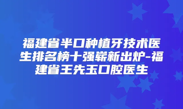 福建省半口种植牙技术医生排名榜十强崭新出炉-福建省王先玉口腔医生