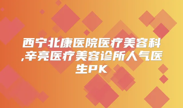 西宁北康医院医疗美容科,辛亮医疗美容诊所人气医生PK