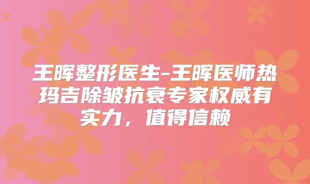 王晖整形医生-王晖医师热玛吉除皱抗衰专家有实力，值得信赖