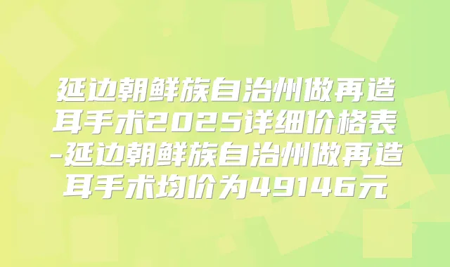 延边朝鲜族自治州做再造耳手术2025详细价格表-延边朝鲜族自治州做再造耳手术均价为49146元