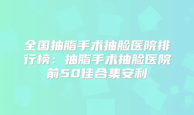 全国抽脂手术抽脸医院排行榜：抽脂手术抽脸医院前50佳合集安利