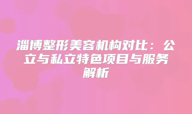 淄博整形美容机构对比：公立与私立特色项目与服务解析