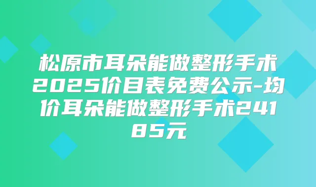 松原市耳朵能做整形手术2025价目表免费公示-均价耳朵能做整形手术24185元