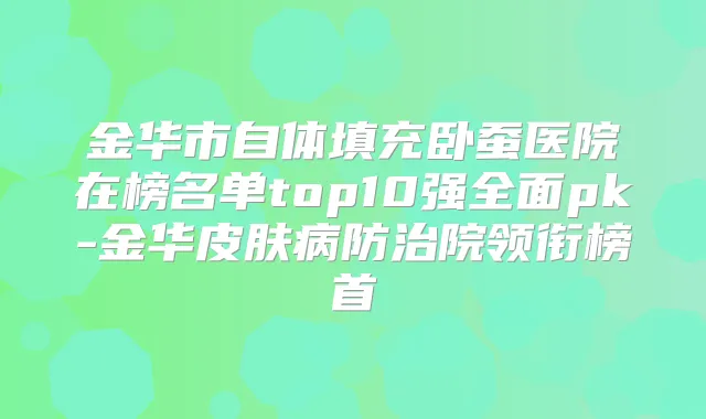 金华市自体填充卧蚕医院在榜名单top10强全面pk-金华皮肤病防治院领衔榜首