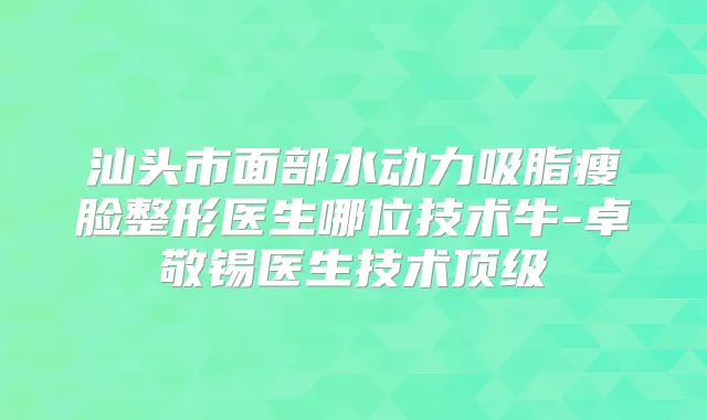 汕头市面部水动力吸脂瘦脸整形医生哪位技术牛-卓敬锡医生技术