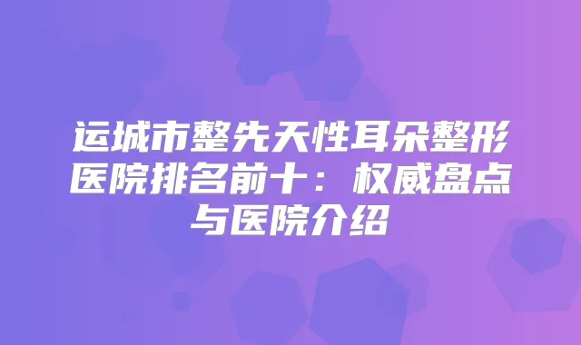 运城市整先天性耳朵整形医院排名前十：盘点与医院介绍