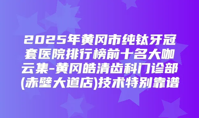 2025年黄冈市纯钛牙冠套医院排行榜前十名大咖云集-黄冈皓清齿科门诊部(赤壁大道店)技术特别靠谱