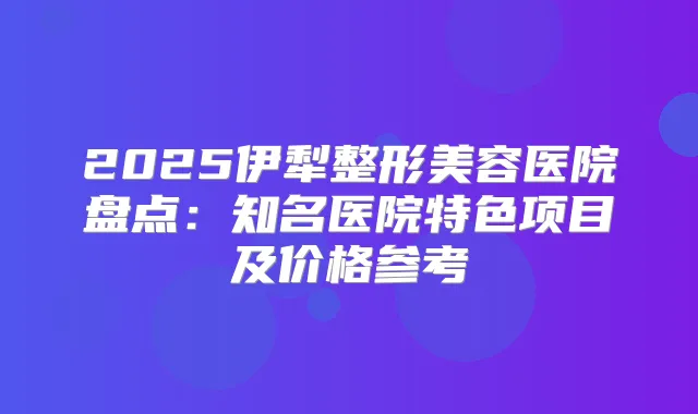 2025伊犁整形美容医院盘点：知名医院特色项目及价格参考