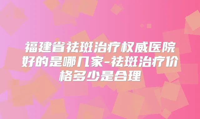 福建省祛斑医院好的是哪几家-祛斑价格多少是合理