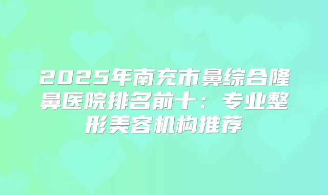 2025年南充市鼻综合隆鼻医院排名前十:专业整形美容机构推荐