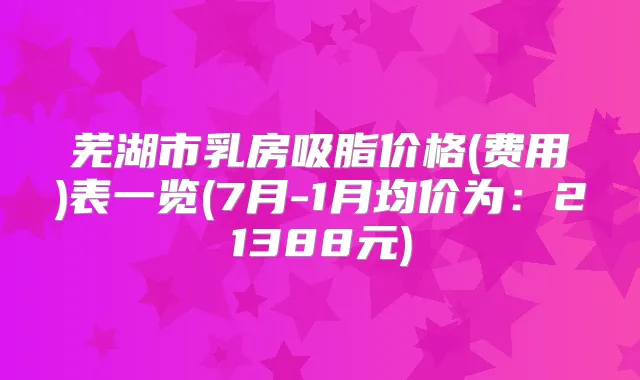 芜湖市乳房吸脂价格(费用)表一览(7月-1月均价为：21388元)
