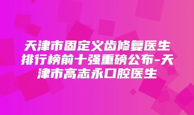 天津市固定义齿修复医生排行榜前十强重磅公布-天津市高志永口腔医生