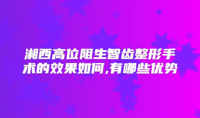 湘西高位阻生智齿整形手术的效果如何,有哪些优势