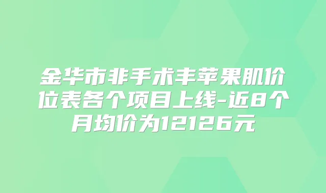 金华市非手术丰苹果肌价位表各个项目上线-近8个月均价为12126元