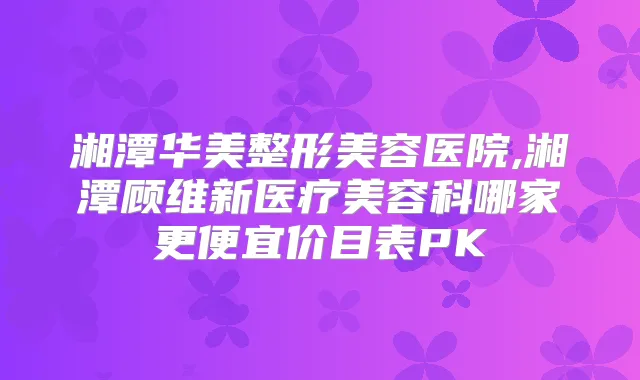 湘潭华美整形美容医院,湘潭顾维新医疗美容科哪家更便宜价目表PK
